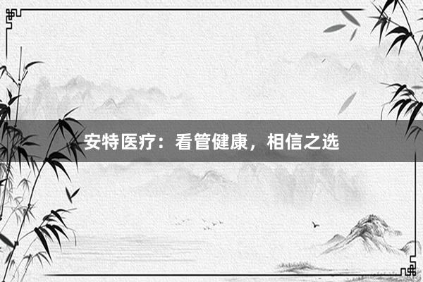 安特医疗：看管健康，相信之选
